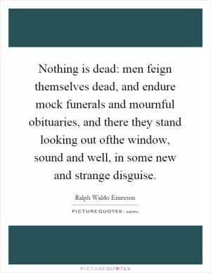 Nothing is dead: men feign themselves dead, and endure mock funerals and mournful obituaries, and there they stand looking out ofthe window, sound and well, in some new and strange disguise Picture Quote #1