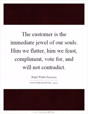 The customer is the immediate jewel of our souls. Him we flatter, him we feast, compliment, vote for, and will not contradict Picture Quote #1