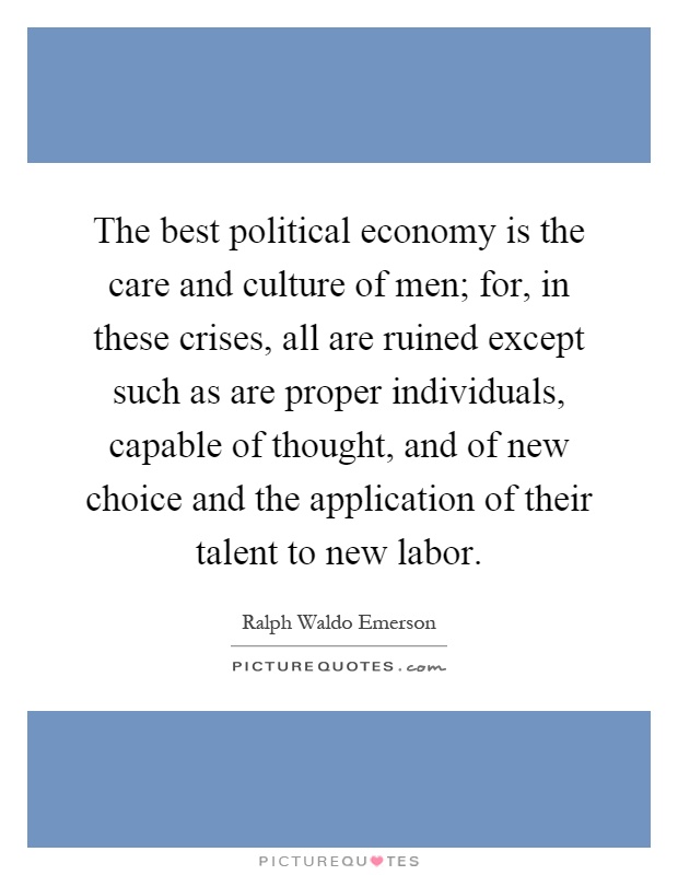 The best political economy is the care and culture of men; for, in these crises, all are ruined except such as are proper individuals, capable of thought, and of new choice and the application of their talent to new labor Picture Quote #1