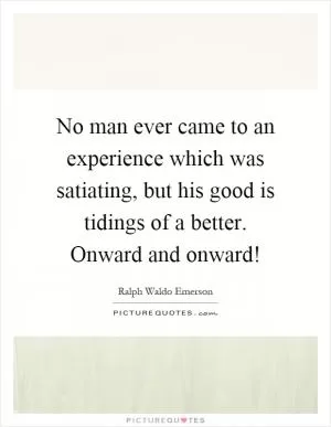 No man ever came to an experience which was satiating, but his good is tidings of a better. Onward and onward! Picture Quote #1