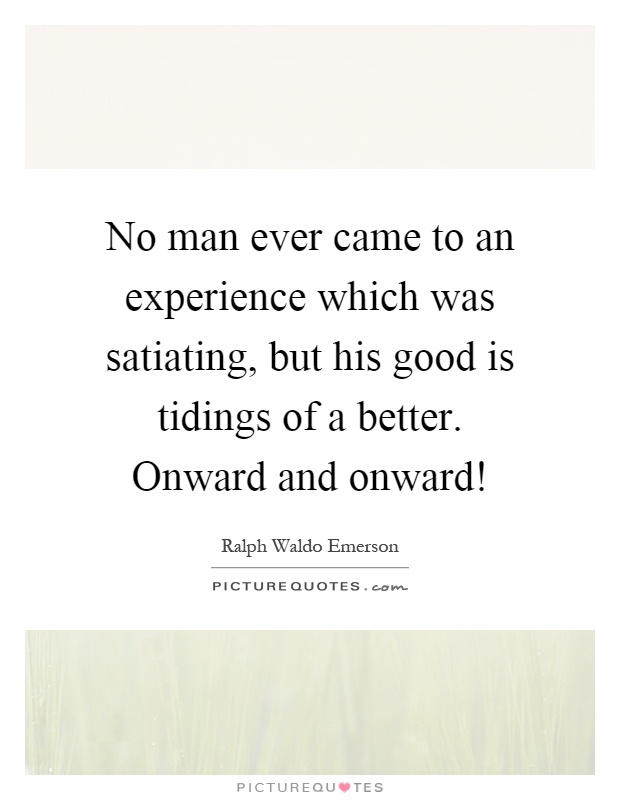 No man ever came to an experience which was satiating, but his good is tidings of a better. Onward and onward! Picture Quote #1