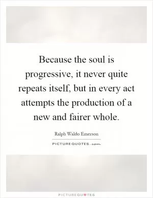 Because the soul is progressive, it never quite repeats itself, but in every act attempts the production of a new and fairer whole Picture Quote #1