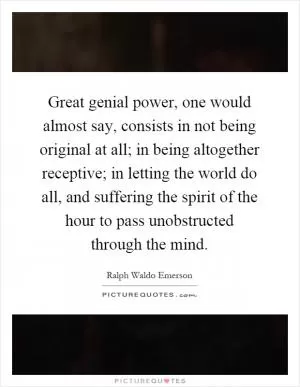 Great genial power, one would almost say, consists in not being original at all; in being altogether receptive; in letting the world do all, and suffering the spirit of the hour to pass unobstructed through the mind Picture Quote #1