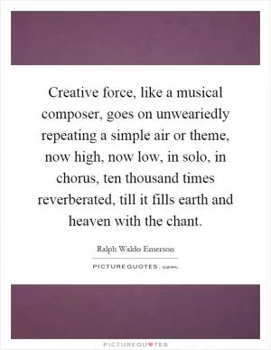 Creative force, like a musical composer, goes on unweariedly repeating a simple air or theme, now high, now low, in solo, in chorus, ten thousand times reverberated, till it fills earth and heaven with the chant Picture Quote #1