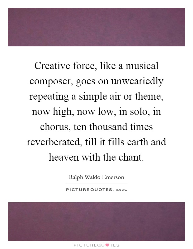 Creative force, like a musical composer, goes on unweariedly repeating a simple air or theme, now high, now low, in solo, in chorus, ten thousand times reverberated, till it fills earth and heaven with the chant Picture Quote #1