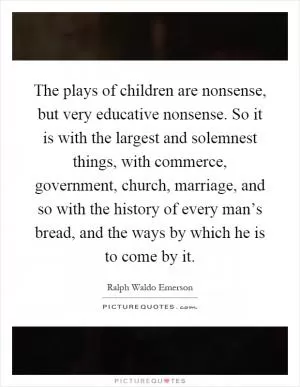 The plays of children are nonsense, but very educative nonsense. So it is with the largest and solemnest things, with commerce, government, church, marriage, and so with the history of every man’s bread, and the ways by which he is to come by it Picture Quote #1