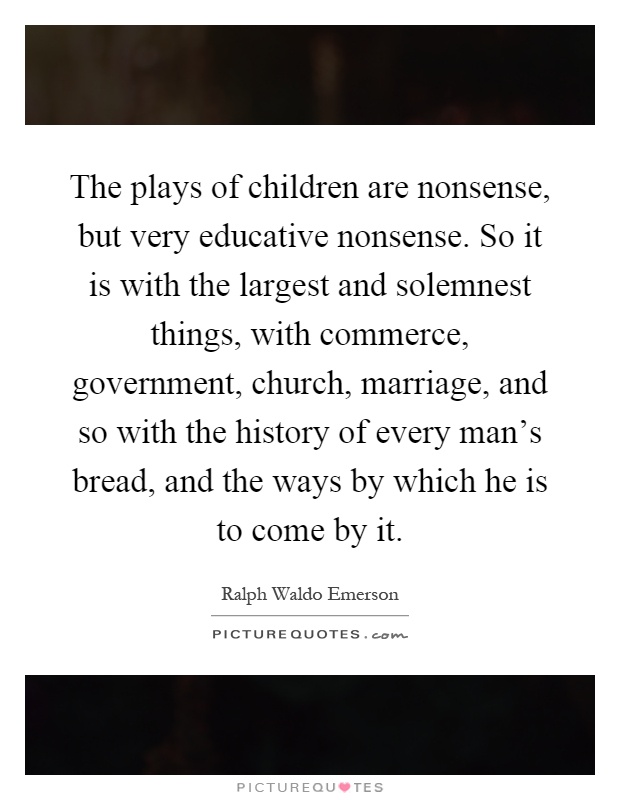 The plays of children are nonsense, but very educative nonsense. So it is with the largest and solemnest things, with commerce, government, church, marriage, and so with the history of every man's bread, and the ways by which he is to come by it Picture Quote #1