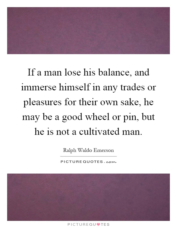 If a man lose his balance, and immerse himself in any trades or pleasures for their own sake, he may be a good wheel or pin, but he is not a cultivated man Picture Quote #1