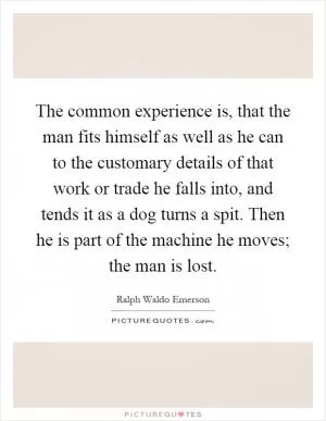 The common experience is, that the man fits himself as well as he can to the customary details of that work or trade he falls into, and tends it as a dog turns a spit. Then he is part of the machine he moves; the man is lost Picture Quote #1