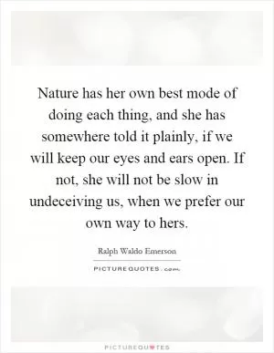 Nature has her own best mode of doing each thing, and she has somewhere told it plainly, if we will keep our eyes and ears open. If not, she will not be slow in undeceiving us, when we prefer our own way to hers Picture Quote #1