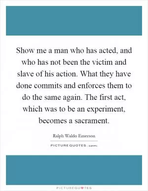 Show me a man who has acted, and who has not been the victim and slave of his action. What they have done commits and enforces them to do the same again. The first act, which was to be an experiment, becomes a sacrament Picture Quote #1