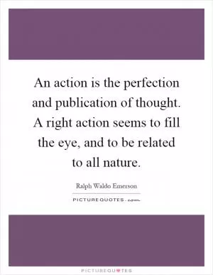 An action is the perfection and publication of thought. A right action seems to fill the eye, and to be related to all nature Picture Quote #1