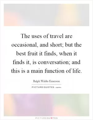 The uses of travel are occasional, and short; but the best fruit it finds, when it finds it, is conversation; and this is a main function of life Picture Quote #1