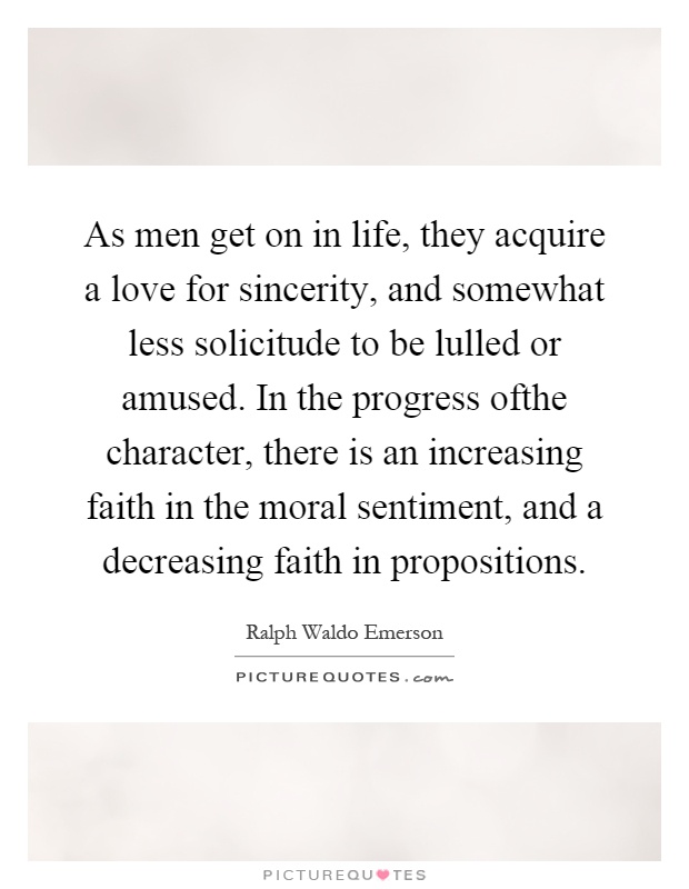As men get on in life, they acquire a love for sincerity, and somewhat less solicitude to be lulled or amused. In the progress ofthe character, there is an increasing faith in the moral sentiment, and a decreasing faith in propositions Picture Quote #1