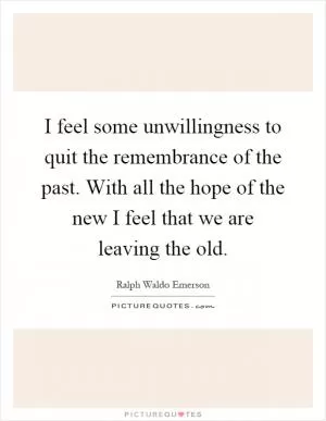 I feel some unwillingness to quit the remembrance of the past. With all the hope of the new I feel that we are leaving the old Picture Quote #1