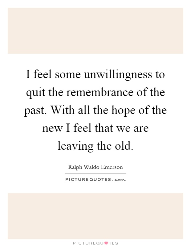 I feel some unwillingness to quit the remembrance of the past. With all the hope of the new I feel that we are leaving the old Picture Quote #1