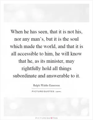 When he has seen, that it is not his, nor any man’s, but it is the soul which made the world, and that it is all accessible to him, he will know that he, as its minister, may rightfully hold all things subordinate and answerable to it Picture Quote #1