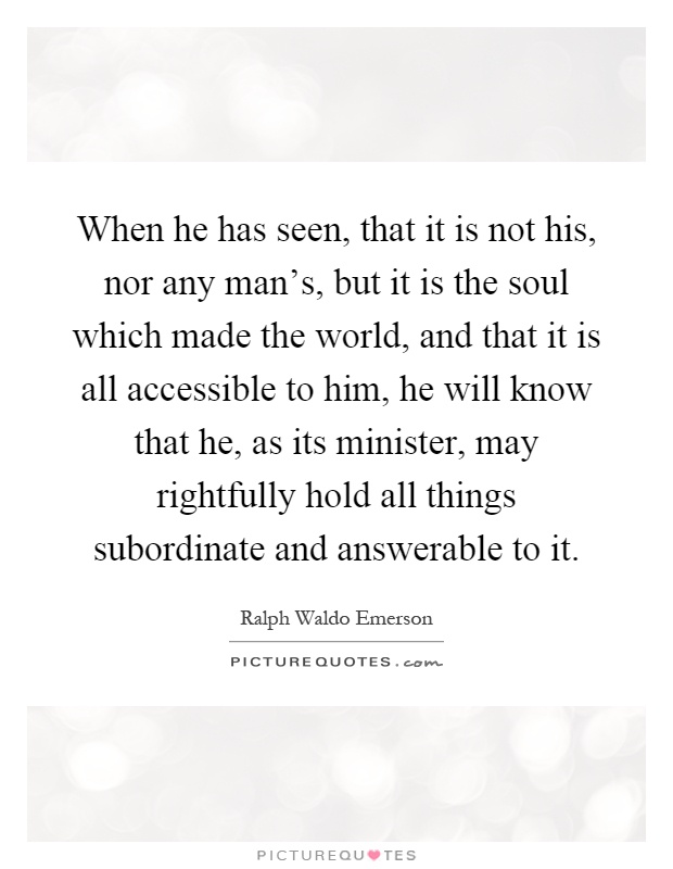 When he has seen, that it is not his, nor any man's, but it is the soul which made the world, and that it is all accessible to him, he will know that he, as its minister, may rightfully hold all things subordinate and answerable to it Picture Quote #1