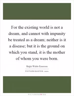 For the existing world is not a dream, and cannot with impunity be treated as a dream; neither is it a disease; but it is the ground on which you stand, it is the mother of whom you were born Picture Quote #1