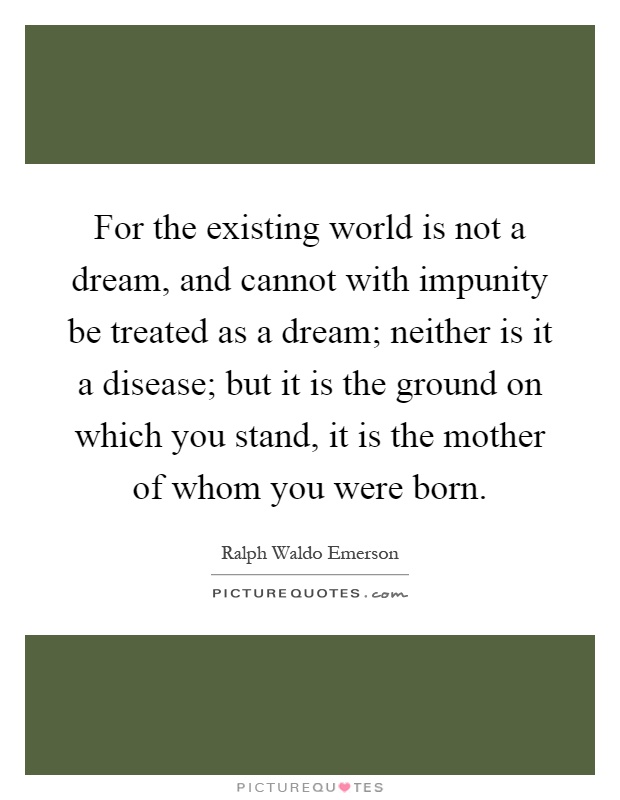 For the existing world is not a dream, and cannot with impunity be treated as a dream; neither is it a disease; but it is the ground on which you stand, it is the mother of whom you were born Picture Quote #1