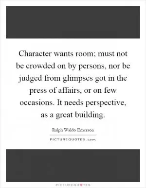 Character wants room; must not be crowded on by persons, nor be judged from glimpses got in the press of affairs, or on few occasions. It needs perspective, as a great building Picture Quote #1