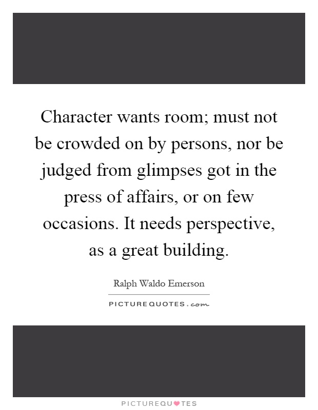Character wants room; must not be crowded on by persons, nor be judged from glimpses got in the press of affairs, or on few occasions. It needs perspective, as a great building Picture Quote #1