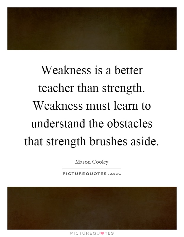 Weakness is a better teacher than strength. Weakness must learn to understand the obstacles that strength brushes aside Picture Quote #1