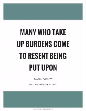Many who take up burdens come to resent being put upon Picture Quote #1