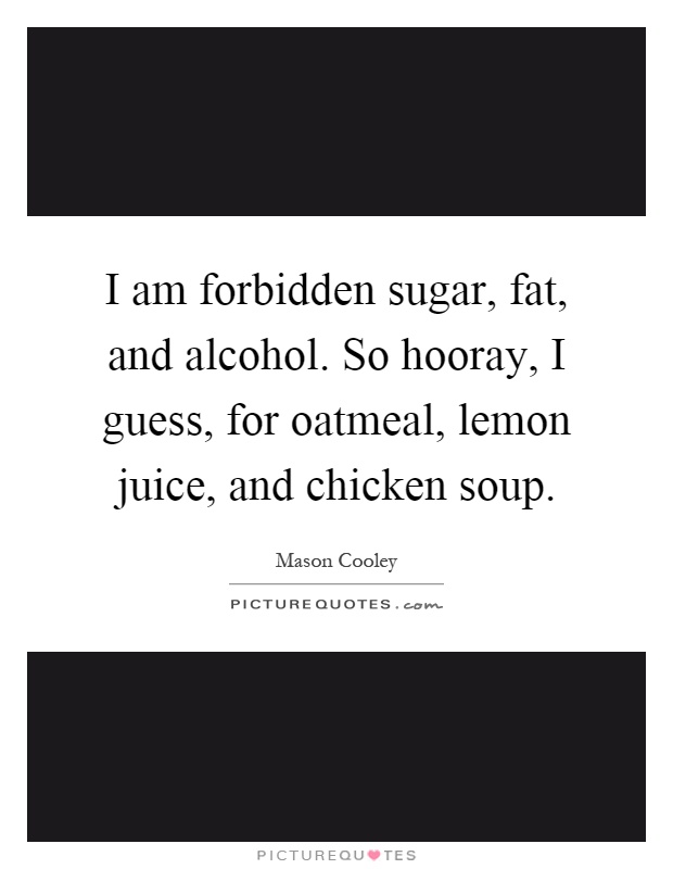 I am forbidden sugar, fat, and alcohol. So hooray, I guess, for oatmeal, lemon juice, and chicken soup Picture Quote #1