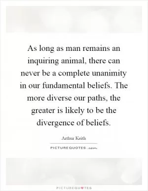 As long as man remains an inquiring animal, there can never be a complete unanimity in our fundamental beliefs. The more diverse our paths, the greater is likely to be the divergence of beliefs Picture Quote #1