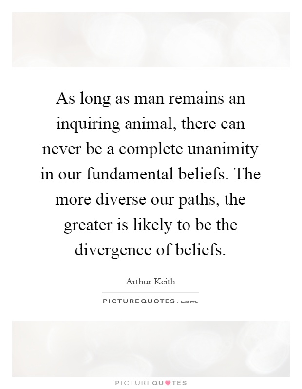 As long as man remains an inquiring animal, there can never be a complete unanimity in our fundamental beliefs. The more diverse our paths, the greater is likely to be the divergence of beliefs Picture Quote #1