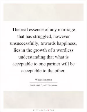 The real essence of any marriage that has struggled, however unsuccessfully, towards happiness, lies in the growth of a wordless understanding that what is acceptable to one partner will be acceptable to the other Picture Quote #1