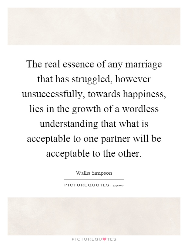 The real essence of any marriage that has struggled, however unsuccessfully, towards happiness, lies in the growth of a wordless understanding that what is acceptable to one partner will be acceptable to the other Picture Quote #1