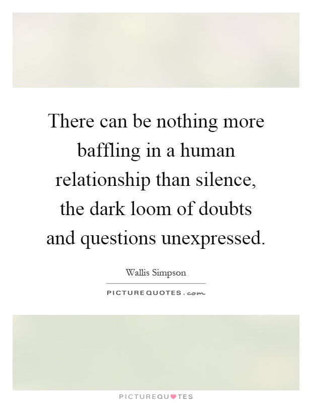 There can be nothing more baffling in a human relationship than silence, the dark loom of doubts and questions unexpressed Picture Quote #1