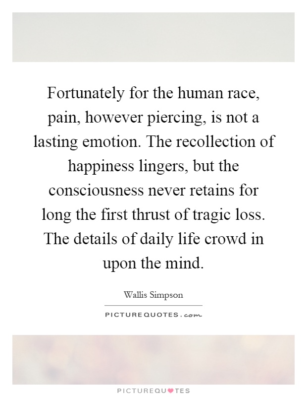 Fortunately for the human race, pain, however piercing, is not a lasting emotion. The recollection of happiness lingers, but the consciousness never retains for long the first thrust of tragic loss. The details of daily life crowd in upon the mind Picture Quote #1