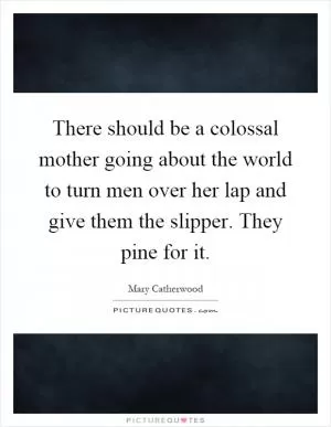 There should be a colossal mother going about the world to turn men over her lap and give them the slipper. They pine for it Picture Quote #1