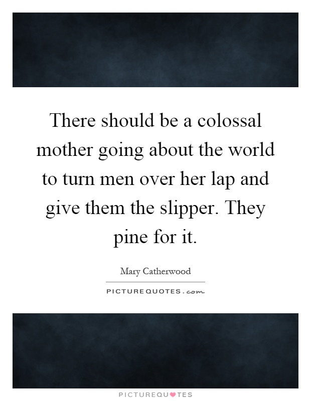 There should be a colossal mother going about the world to turn men over her lap and give them the slipper. They pine for it Picture Quote #1