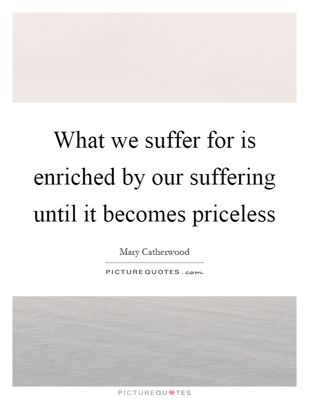 What we suffer for is enriched by our suffering until it becomes priceless Picture Quote #1