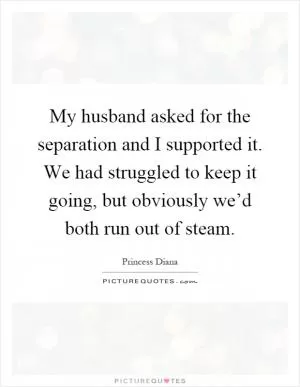 My husband asked for the separation and I supported it. We had struggled to keep it going, but obviously we’d both run out of steam Picture Quote #1