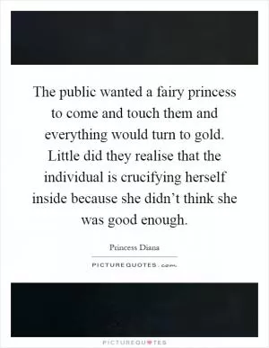 The public wanted a fairy princess to come and touch them and everything would turn to gold. Little did they realise that the individual is crucifying herself inside because she didn’t think she was good enough Picture Quote #1