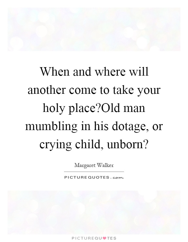When and where will another come to take your holy place?Old man mumbling in his dotage, or crying child, unborn? Picture Quote #1