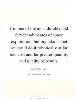 I’m one of the most durable and fervent advocates of space exploration, but my take is that we could do it robotically at far less cost and far greater quantity and quality of results Picture Quote #1