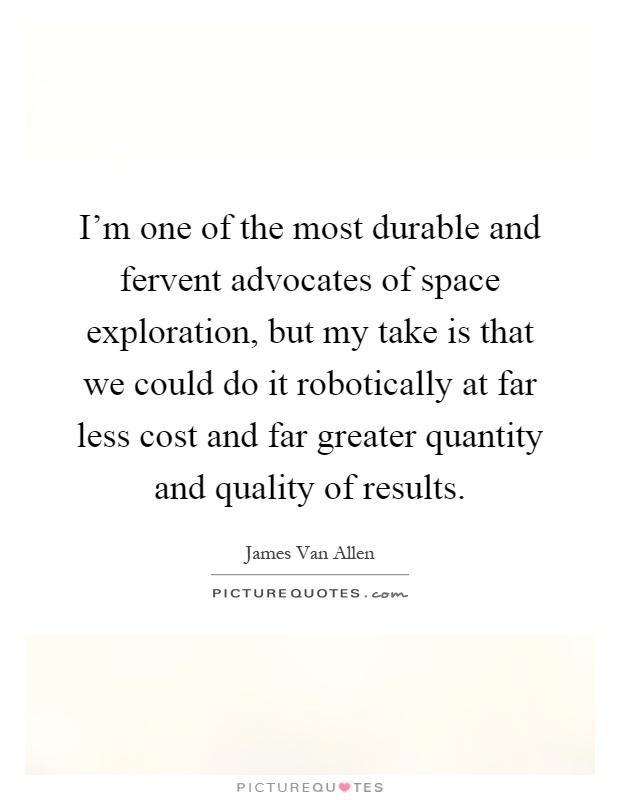 I'm one of the most durable and fervent advocates of space exploration, but my take is that we could do it robotically at far less cost and far greater quantity and quality of results Picture Quote #1