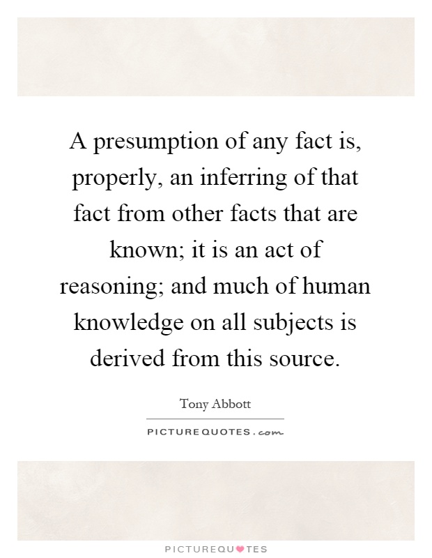 A presumption of any fact is, properly, an inferring of that fact from other facts that are known; it is an act of reasoning; and much of human knowledge on all subjects is derived from this source Picture Quote #1