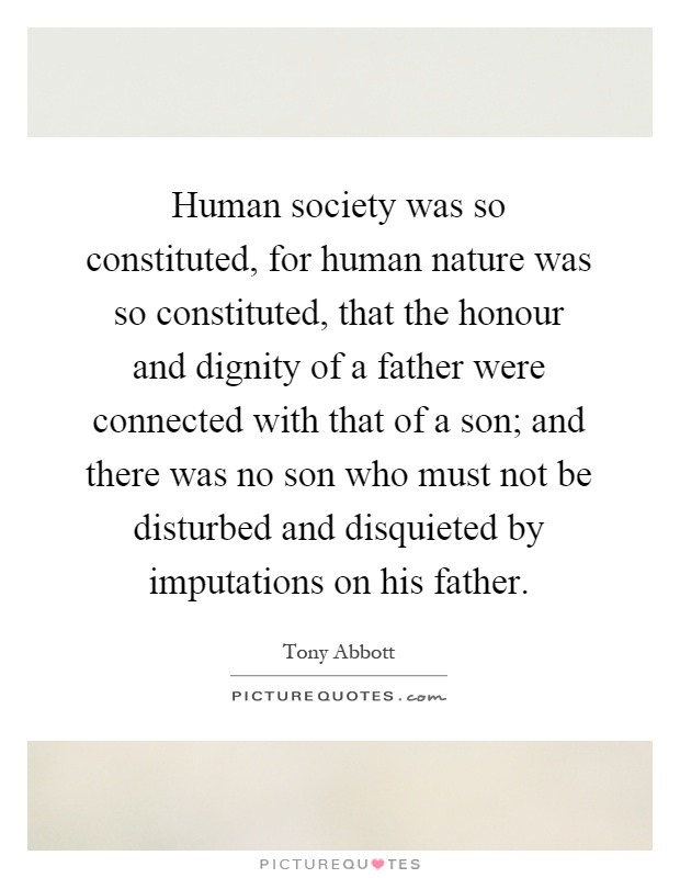 Human society was so constituted, for human nature was so constituted, that the honour and dignity of a father were connected with that of a son; and there was no son who must not be disturbed and disquieted by imputations on his father Picture Quote #1