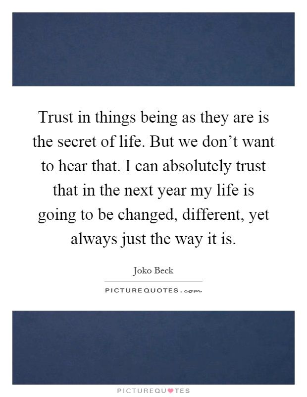 Trust in things being as they are is the secret of life. But we don't want to hear that. I can absolutely trust that in the next year my life is going to be changed, different, yet always just the way it is Picture Quote #1