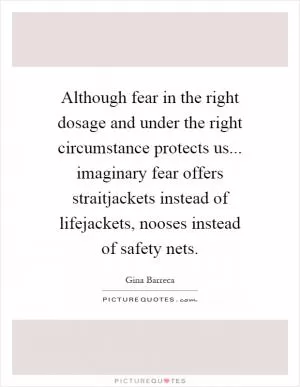 Although fear in the right dosage and under the right circumstance protects us... imaginary fear offers straitjackets instead of lifejackets, nooses instead of safety nets Picture Quote #1