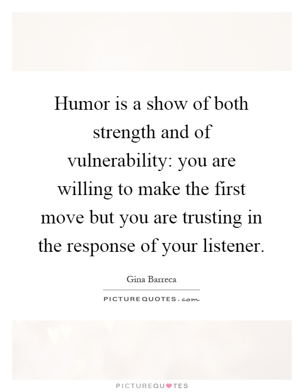 Humor is a show of both strength and of vulnerability: you are willing to make the first move but you are trusting in the response of your listener Picture Quote #1