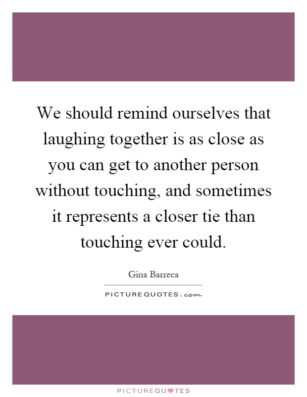 We should remind ourselves that laughing together is as close as you can get to another person without touching, and sometimes it represents a closer tie than touching ever could Picture Quote #1