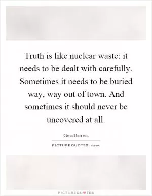 Truth is like nuclear waste: it needs to be dealt with carefully. Sometimes it needs to be buried way, way out of town. And sometimes it should never be uncovered at all Picture Quote #1